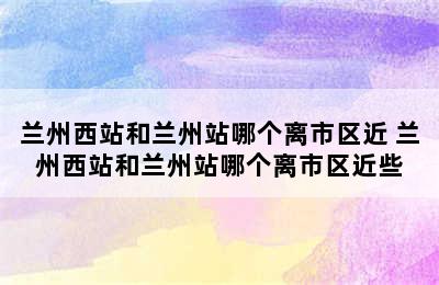 兰州西站和兰州站哪个离市区近 兰州西站和兰州站哪个离市区近些